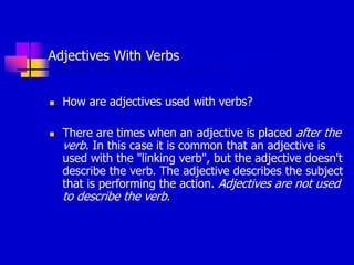 Adjectives With Verbs
 How are adjectives used with verbs?
 There are times when an adjective is placed after the
verb. In this case it is common that an adjective is
used with the "linking verb", but the adjective doesn't
describe the verb. The adjective describes the subject
that is performing the action. Adjectives are not used
to describe the verb.
 