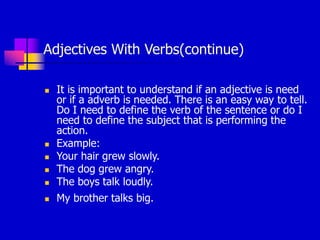 Adjectives With Verbs(continue)
 It is important to understand if an adjective is need
or if a adverb is needed. There is an easy way to tell.
Do I need to define the verb of the sentence or do I
need to define the subject that is performing the
action.
 Example:
 Your hair grew slowly.
 The dog grew angry.
 The boys talk loudly.
 My brother talks big.
 