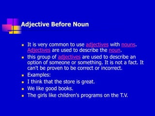 Adjective Before Noun
 It is very common to use adjectives with nouns.
Adjectives are used to describe the noun.
 this group of adjectives are used to describe an
option of someone or something. It is not a fact. It
can't be proven to be correct or incorrect.
 Examples:
 I think that the store is great.
 We like good books.
 The girls like children's programs on the T.V.
 