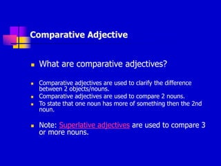 Comparative Adjective
 What are comparative adjectives?
 Comparative adjectives are used to clarify the difference
between 2 objects/nouns.
 Comparative adjectives are used to compare 2 nouns.
 To state that one noun has more of something then the 2nd
noun.
 Note: Superlative adjectives are used to compare 3
or more nouns.
 
