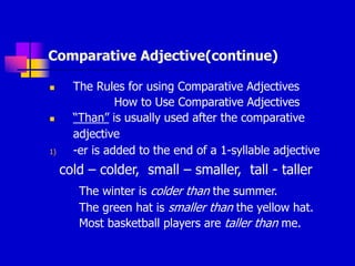 Comparative Adjective(continue)
 The Rules for using Comparative Adjectives
How to Use Comparative Adjectives
 “Than” is usually used after the comparative
adjective
1) -er is added to the end of a 1-syllable adjective
cold – colder, small – smaller, tall - taller
The winter is colder than the summer.
The green hat is smaller than the yellow hat.
Most basketball players are taller than me.
 