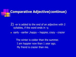 Comparative Adjective(continue)
2) -er is added to the end of an adjective with 2
syllables, if the word ends in -y.
 early - earlier ,happy – happier, crazy - crazier
The winter is colder than the summer.
I am happier now than 1 year ago.
My friend is crazier than me.
 