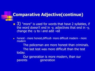Comparative Adjective(continue)
 3) "more" is used for words that have 2 syllables, if
the word doesn't end in -y. adjectives that end in -y,
change the -y to i and add –ed
 honest - more honest,difficult- more difficult modern - more
modern
The policeman are more honest than criminals.
The last test was more difficult than the test
today.
Our generation is more modern, than our
parents generation
 