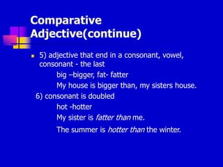 Comparative
Adjective(continue)
 5) adjective that end in a consonant, vowel,
consonant - the last
big –bigger, fat- fatter
My house is bigger than, my sisters house.
6) consonant is doubled
hot -hotter
My sister is fatter than me.
The summer is hotter than the winter.
 