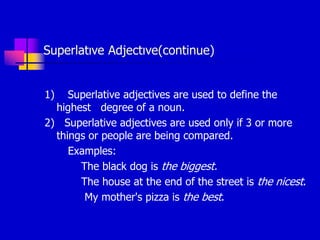 Superlatıve Adjectıve(continue)
1) Superlative adjectives are used to define the
highest degree of a noun.
2) Superlative adjectives are used only if 3 or more
things or people are being compared.
Examples:
The black dog is the biggest.
The house at the end of the street is the nicest.
My mother's pizza is the best.
 