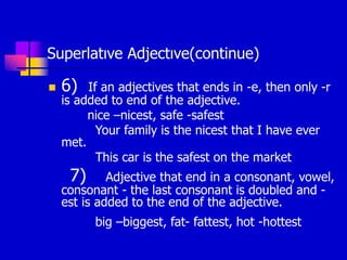 Superlatıve Adjectıve(continue)
 6) If an adjectives that ends in -e, then only -r
is added to end of the adjective.
nice –nicest, safe -safest
Your family is the nicest that I have ever
met.
This car is the safest on the market
7) Adjective that end in a consonant, vowel,
consonant - the last consonant is doubled and -
est is added to the end of the adjective.
big –biggest, fat- fattest, hot -hottest
 