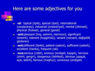 Here are some adjectives for you
 -al: typical (tipik), special (özel), international
(uluslararası), industrial (endüstriyel), mental (zihinsel),
physical (fiziksel), general (genel)
 -ant:pleasant (hoş, samimi, memnun), significant
(önemli), tolerant (hoşgörülü), variant (varyant, değişiklik
gösteren)
 -ent:different (farklı), patient (sabırlı), sufficient (yeterli),
excellent (harika), frequent (sık)
 -ous:serious (ciddi), anxious (endişeli, kaygılı), nervous
(sinirli, gergin), dangerous (tehlikeli), obvious (apaçık,
açık, belirli), famous (meşhur), conscious (endişeli)
 