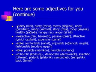 Here are some adjectives for you
(continue)
 -y:dirty (kirli), dusty (tozlu), messy (dağınık), noisy
(gürültülü), sandy (kumsal), stony (taşlı), rocky (kayalık),
healthy (sağlıklı), hungry (aç), angry (sinirli)
 -ive:active (faal, hareketli), passive (pasif), attractive
(çekici, cazibeli), expensive (pahalı)
 -able: comfortable (rahat), enjoyable (eğlenceli, neşeli),
fashionable (modaya uygun)
 -ible: possible (mümkün), horrible (korkunç)
 -ic:horrific (korkunç) , democratic (demokratik), scientific
(bilimsel), platonic (platonik), sympathetic (sempatik),
basic (temel)
 