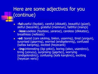 Here are some adjectives for you
(continue)
 -ful:useful (faydalı), careful (dikkatli), beautiful (güzel),
skilful (becerikli), grateful (memnun), faithful (inançlı)
 -less:useless (faydasız, yararsız), careless (dikkatsiz),
breathless (nefessiz)
 -ed: bored (canı sıkılmış, bıkkın, usanmış), tired (yorgun),
surprised (şaşırmış), worried (endişelenmiş), confused
(kafası karışmış), excited (heyecanlı)
 -ing:interesting (ilgi çekici), boring (sıkıcı, usandırıcı),
tiring (yorucu), surprising (şaşırtıcı), worrying
(endişelendirici), confusing (kafa karıştırıcı), exciting
(heyecan verici)
 