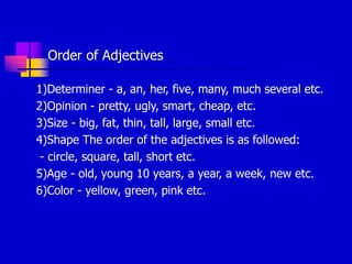 Order of Adjectives
1)Determiner - a, an, her, five, many, much several etc.
2)Opinion - pretty, ugly, smart, cheap, etc.
3)Size - big, fat, thin, tall, large, small etc.
4)Shape The order of the adjectives is as followed:
- circle, square, tall, short etc.
5)Age - old, young 10 years, a year, a week, new etc.
6)Color - yellow, green, pink etc.
 