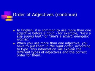 Order of Adjectives (continue)
 In English, it is common to use more than one
adjective before a noun - for example, "He's a
silly young fool," or "she's a smart, energetic
woman."
 When you use more than one adjective, you
have to put them in the right order, according
to type. This information will explain the
different types of adjectives and the correct
order for them.
 