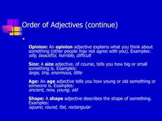 Order of Adjectives (continue)

Opinion: An opinion adjective explains what you think about
something (other people may not agree with you). Examples:
silly, beautiful, horrible, difficult
Size: A size adjective, of course, tells you how big or small
something is. Examples:
large, tiny, enormous, little
Age: An age adjective tells you how young or old something or
someone is. Examples:
ancient, new, young, old
Shape: A shape adjective describes the shape of something.
Examples:
square, round, flat, rectangular
 