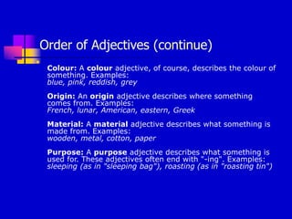 Order of Adjectives (continue)

Colour: A colour adjective, of course, describes the colour of
something. Examples:
blue, pink, reddish, grey
Origin: An origin adjective describes where something
comes from. Examples:
French, lunar, American, eastern, Greek
Material: A material adjective describes what something is
made from. Examples:
wooden, metal, cotton, paper
Purpose: A purpose adjective describes what something is
used for. These adjectives often end with "-ing". Examples:
sleeping (as in "sleeping bag"), roasting (as in "roasting tin")
 