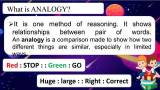 What is ANALOGY?
c
It is one method of reasoning. It shows
relationships between pair of words.
An analogy is a comparison made to show how two
different things are similar, especially in limited
ways.
Red : STOP : : Green : GO
Huge : large : : Right : Correct
 