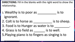DIRECTIONS: Fill in the blanks with the right word to show the
relationship.
1. Wealthy is to poor as __________ is to
ignorant.
2. Colt is to horse as __________ is to sheep.
3. Food is to Hunger as water is to ________.
4. Grass is to field as ______ is to well.
5.Playing piano is to fingers as singing is to
________.
 