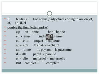  8. Rule 8 : For nouns / adjectives ending in on, en, et,
at, an, il, el
 double the final letter and ‘e’
 eg: on - onne bon - bonne
 en - enne indien- indienne
 et - ette coquet - coquette
 at - atte le chat - la chatte
 an - anne le paysan - la paysanne
 il - ille pareil - pareille
 el - elle maternel - maternelle
 But complet - complète
 