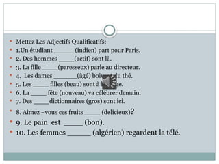  Mettez Les Adjectifs Qualificatifs:
 1.Un étudiant _____ (indien) part pour Paris.
 2. Des hommes ____(actif) sont là.
 3. La fille ____(paresseux) parle au directeur.
 4. Les dames ______(âgé) boivent du thé.
 5. Les ____ filles (beau) sont à la plage.
 6. La ____ fête (nouveau) va célébrer demain.
 7. Des ____dictionnaires (gros) sont ici.
 8. Aimez –vous ces fruits ____ (delicieux)?
 9. Le pain est ____ (bon).
 10. Les femmes _____ (algérien) regardent la télé.
 