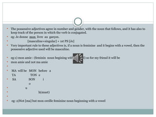  The possessive adjectives agree in number and gender, with the noun that follows, and it has also to
keep track of the person in which the verb is conjugated.
 eg: Je donne mon livre au garçon.
 [masculine+singular] + 1st PS [Je]
 Very important rule to these adjectives is, if a noun is feminine and it begins with a vowel, then the
possessive adjective used will be masculine.
 eg:1) mon amie : (feminin noun begining with a vowel) so for my friend it will be
 mon amie and not ma amie

 MA will be MON before a
TA TON e
 SA SON i
o
 u
 h(muet)

 eg: 2)Not [ma] but mon oreille feminine noun beginning with a vowel
 