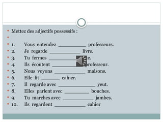  Mettez des adjectifs possessifs :

 1. Vous entendez _________ professeurs.
 2. Je regarde __________ livre.
 3. Tu fermes _________ porte.
 4. Ils écoutent __________ professeur.
 5. Nous voyons __________ maisons.
 6. Elle lit ______ cahier.
 7. Il regarde avec ____________ yeut.
 8. Elles parlent avec ________ bouches.
 9. Tu marches avec __________ jambes.
 10. Ils regardent __________ cahier
 