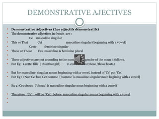 DEMONSTRATIVE AJECTIVES
 Demonstrative Adjectives (Les adjectifs démonstratifs)
 The demonstrative adjectives in french are :
 Ce masculine singular
 This or That Cet masculine singular (beginning with a vowel)
 Cette feminine singular
 These or Those Ces masculine & feminine plural

 These adjectives are put according to the number and gender of the noun it follows.
 For Eg: 1.cette fille ( this/that girl) 2. ces bateaux (these /those boats)
 But for masculine singular nouns beginning with a vowel, instead of ‘Ce’ put ‘Cet’
 For Eg 1):Not ‘Ce’ but Cet homme [‘homme’ is masuline singular noun begining with a vowel]
 Ex 2) Cet oiseau (‘oiseau’ is masculine singular noun beginning with a vowel)
 Therefore ‘Ce’ will be ‘Cet’ before masculine singular nouns beginning with a vowel


 