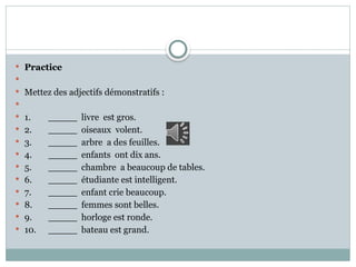  Practice

 Mettez des adjectifs démonstratifs :

 1. _____ livre est gros.
 2. _____ oiseaux volent.
 3. _____ arbre a des feuilles.
 4. _____ enfants ont dix ans.
 5. _____ chambre a beaucoup de tables.
 6. _____ étudiante est intelligent.
 7. _____ enfant crie beaucoup.
 8. _____ femmes sont belles.
 9. _____ horloge est ronde.
 10. _____ bateau est grand.
 