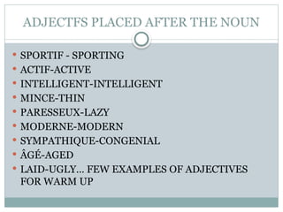 ADJECTFS PLACED AFTER THE NOUN
 SPORTIF - SPORTING
 ACTIF-ACTIVE
 INTELLIGENT-INTELLIGENT
 MINCE-THIN
 PARESSEUX-LAZY
 MODERNE-MODERN
 SYMPATHIQUE-CONGENIAL
 ÂGÉ-AGED
 LAID-UGLY… FEW EXAMPLES OF ADJECTIVES
FOR WARM UP
 