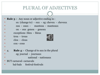 PLURAL OF ADJECTIVES
 Rule 3 :- Any noun or adjective ending in :
 eu (change to) - eux - eg: cheveu - cheveux
 eau - eaux - manteau - manteaux
 ou - oux genou - genoux
 exceptions :bleu - bleus
 trou - trous
 clou - clous
 cou - cous

 4. Rule 4 :- Change al to aux in the plural
 eg: journal - journaux
 national - nationaux
 BUT carnaval- carnavals
 bal-bals festival-festivals
 