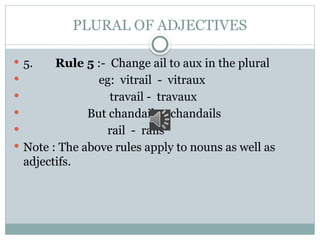 PLURAL OF ADJECTIVES
 5. Rule 5 :- Change ail to aux in the plural
 eg: vitrail - vitraux
 travail - travaux
 But chandail - chandails
 rail - rails
 Note : The above rules apply to nouns as well as
adjectifs.
 