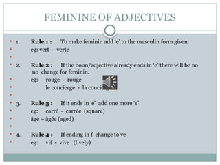 FEMININE OF ADJECTIVES
 1. Rule 1 : To make feminin add ‘e’ to the masculin form given
 eg: vert - verte

 2. Rule 2 : If the noun/adjective already ends in ‘e’ there will be no
no change for feminin.
 eg: rouge - rouge
 le concierge - la concierge

 3. Rule 3 : If it ends in ‘é’ add one more ‘e’
 eg: carré - carrée (square)
 âgé – âgée (aged)

 4. Rule 4 : If ending in f change to ve
 eg: vif - vive (lively)
 