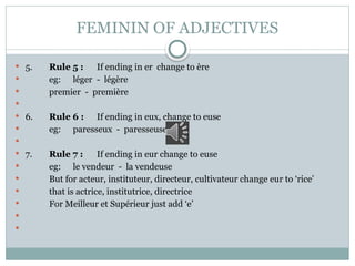 FEMININ OF ADJECTIVES
 5. Rule 5 : If ending in er change to ère
 eg: léger - légère
 premier - première

 6. Rule 6 : If ending in eux, change to euse
 eg: paresseux - paresseuse

 7. Rule 7 : If ending in eur change to euse
 eg: le vendeur - la vendeuse
 But for acteur, instituteur, directeur, cultivateur change eur to ‘rice’
 that is actrice, institutrice, directrice
 For Meilleur et Supérieur just add ‘e’


 