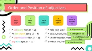 Order and Position of adjectives
1
How
Big?
2
How
Old?
3
What
color?
4
Where
from?
5
What is
it made
of?
 A tall young man. (1  2)
 An old English song. (2  4)
 A large wooden desk. (1  5)
 Big black eyes. (1  3)
 A nose (red, large)
 A cat (fat, black, big)
 A small box (black, metal)
 a red car (old, little)
A large red nose
A fat big black cat
A small black metal
box
A little old red car
 