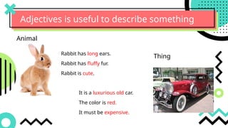 Adjectives is useful to describe something
Rabbit has long ears.
Rabbit has fluffy fur.
Rabbit is cute.
Animal
It is a luxurious old car.
The color is red.
It must be expensive.
Thing
 