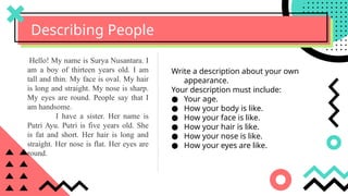 Describing People
Write a description about your own
appearance.
Your description must include:
● Your age.
● How your body is like.
● How your face is like.
● How your hair is like.
● How your nose is like.
● How your eyes are like.
Hello! My name is Surya Nusantara. I
am a boy of thirteen years old. I am
tall and thin. My face is oval. My hair
is long and straight. My nose is sharp.
My eyes are round. People say that I
am handsome.
I have a sister. Her name is
Putri Ayu. Putri is five years old. She
is fat and short. Her hair is long and
straight. Her nose is flat. Her eyes are
round.
 