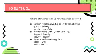 To sum up..
Adverb of manner tells us how the action occurred
● To form regular adverbs, ad –ly to the adjective
quick  quickly
careful  carefully
● Words ending with –y change to –ily.
Happy  happily
heavy  heavily
● Some adverbs are irregulars.
good  well
hard  hard
 