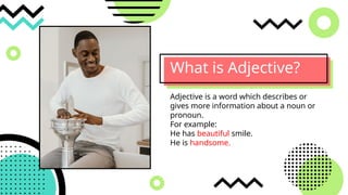 What is Adjective?
Adjective is a word which describes or
gives more information about a noun or
pronoun.
For example:
He has beautiful smile.
He is handsome.
 