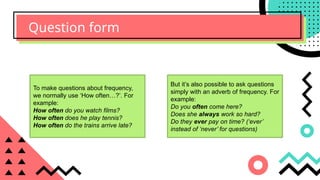 Question form
To make questions about frequency,
we normally use ‘How often…?’. For
example:
How often do you watch films?
How often does he play tennis?
How often do the trains arrive late?
But it’s also possible to ask questions
simply with an adverb of frequency. For
example:
Do you often come here?
Does she always work so hard?
Do they ever pay on time? (‘ever’
instead of ‘never’ for questions)
 