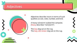 Adjectives
Adjectives describe nouns in terms of such
qualities as size, color, number, and kind.
A heavy rainstorm soaked the campsite.
(heavy describes “rainstorm”)
The lazy dog sat on the rug.
The lazy, old, brown dog sat on the rug.
 