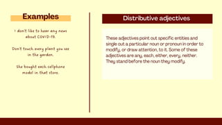 Distributive adjectives
These adjectives point out specific entities and
single out a particular noun or pronoun in order to
modify, or draw attention, to it. Some of these
adjectives are any, each, either, every, neither.
They stand before the noun they modify.
Examples
I don't like to hear any news
about COVID-19.
Don't touch every plant you see
in the garden.
She bought each cellphone
model in that store.
 