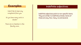 Indefinite adjectives
Indefinite adjectives point to non-specific items.
They are similar to indefinite articles. Some of
these are any, few, many, no and several.
Examples
I don't like to hear any
complaints from you.
Do you have many units in
stocks?
There are no teachers in the
faculty room.
 