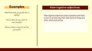 Interrogative adjectives
Interrogative adjectives pose a question and need
a noun or pronoun by their side. Some of these are
what, which and whose.
Examples
What brand do you prefer for a
laptop?
Which dress do you want to
wear tonight?
Whose mother is here to see the
principal?
 