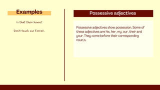 Possessive adjectives
Possessive adjectives show possession. Some of
these adjectives are his, her, my, our, their and
your. They come before their corresponding
noun/s.
Examples
Is that their house?
Don't touch our Ferrari.
 