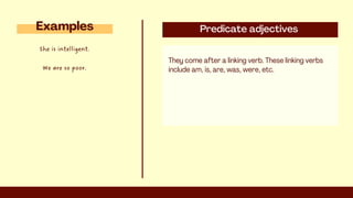Predicate adjectives
They come after a linking verb. These linking verbs
include am, is, are, was, were, etc.
Examples
She is intelligent.
We are so poor.
 