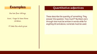 Quantitative adjectives
These describe the quantity of something. They
answer the question, "how much?" Numbers zero
through nine must be written in words while for
anything 10 and above, numerals must be used.
Examples
She has four siblings.
Soon, I hope to have three
children.
I'll take the whole pizza
 