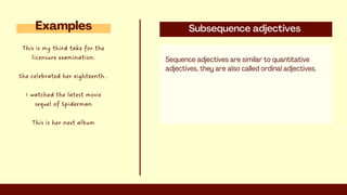 Subsequence adjectives
Sequence adjectives are similar to quantitative
adjectives, they are also called ordinal adjectives.
Examples
This is my third take for the
licensure examination.
She celebrated her eighteenth .
I watched the latest movie
sequel of Spiderman
This is her next album
 