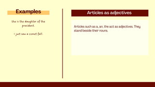 Articles as adjectives
Articles such as a, an, the act as adjectives. They
stand beside their nouns.
Examples
She is the daughter of the
president.
I just saw a comet fall.
 