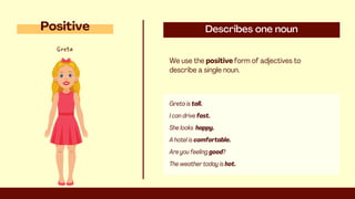 Describes one noun
We use the positive form of adjectives to
describe a single noun.
Positive
A hotel is comfortable.
Are you feeling good?
The weather today is hot.
Greta is tall.
I can drive fast.
She looks happy.
Greta
 