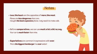 Notes
Less/the least are the opposites of more/the most.
Planes are less dangerous than cars.
I bought the least expensive phone. I only need it to make calls.
Superlatives are common in expressions with ever.
This is the biggest hamburger I've ever eaten!
Before comparatives, we can use much/a lot/a bit/no/any.
Your car is much faster than mine.
 