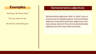 Demonstrative adjectives
Demonstrative adjectives refer to "which" noun or
pronoun you are speaking about. A demonstrative
adjective comes before all other adjectives in the
noun phrase. Some of the common demonstrative
adjectives are this, that, these and those.
Examples
Would you like these shoes?
This car used to be his.
She doesn't want that gown.
 