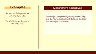 Descriptive adjectives
These adjectives generally modify a noun. They
give the noun a quality or attribute, i.e. the good
son, the majestic mountain.
Examples
He hurt her feelings when he
called her lying bitch.
The pitiful dog got trapped in
the filthy cage.
 