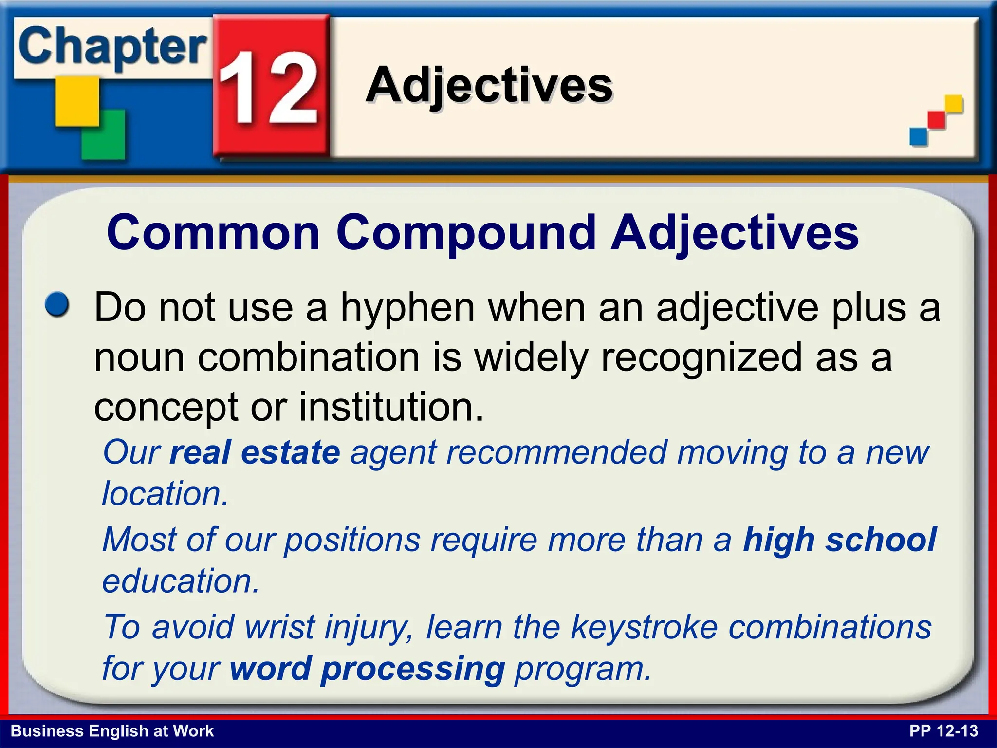 Business English at Work
Adjectives
Adjectives
Common Compound Adjectives
PP 12-13
Do not use a hyphen when an adjective plus a
noun combination is widely recognized as a
concept or institution.
Our real estate agent recommended moving to a new
location.
Most of our positions require more than a high school
education.
To avoid wrist injury, learn the keystroke combinations
for your word processing program.
 
